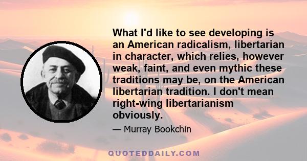 What I'd like to see developing is an American radicalism, libertarian in character, which relies, however weak, faint, and even mythic these traditions may be, on the American libertarian tradition. I don't mean