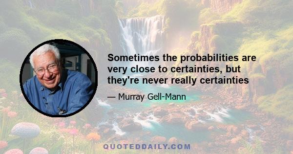 Sometimes the probabilities are very close to certainties, but they're never really certainties