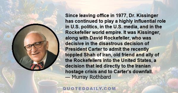 Since leaving office in 1977, Dr. Kissinger has continued to play a highly influential role in U.S. politics, in the U.S. media, and in the Rockefeller world empire. It was Kissinger, along with David Rockefeller, who