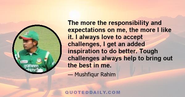 The more the responsibility and expectations on me, the more I like it. I always love to accept challenges, I get an added inspiration to do better. Tough challenges always help to bring out the best in me.