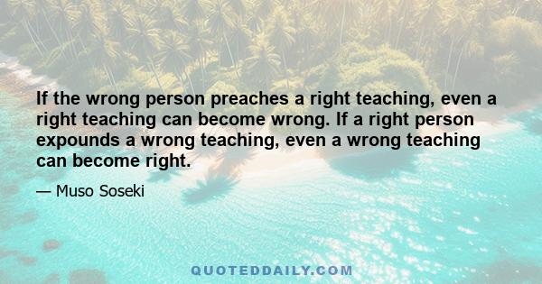 If the wrong person preaches a right teaching, even a right teaching can become wrong. If a right person expounds a wrong teaching, even a wrong teaching can become right.