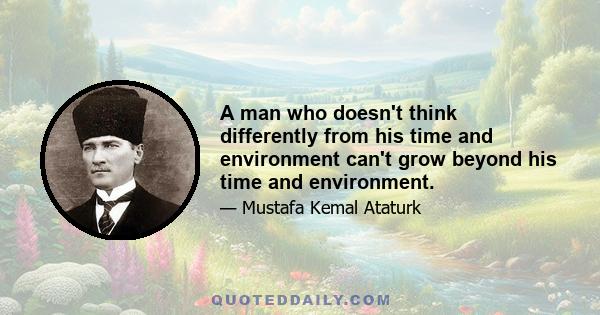 A man who doesn't think differently from his time and environment can't grow beyond his time and environment.