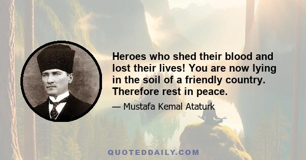 Heroes who shed their blood and lost their lives! You are now lying in the soil of a friendly country. Therefore rest in peace. There is no difference between the Johnnies and Mehmets to us where they lie side by side