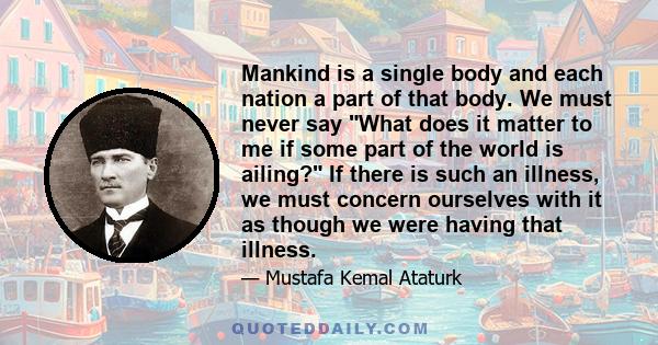 Mankind is a single body and each nation a part of that body. We must never say What does it matter to me if some part of the world is ailing? If there is such an illness, we must concern ourselves with it as though we