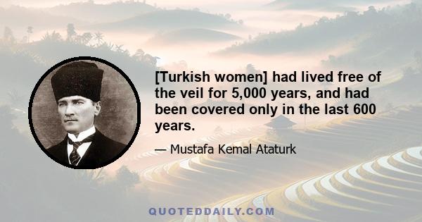 [Turkish women] had lived free of the veil for 5,000 years, and had been covered only in the last 600 years.