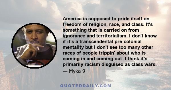 America is supposed to pride itself on freedom of religion, race, and class. It's something that is carried on from ignorance and territorialism. I don't know if it's a transcendental pre-colonial mentality but I don't