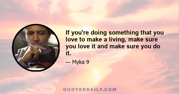 If you're doing something that you love to make a living, make sure you love it and make sure you do it.