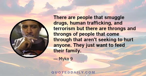 There are people that smuggle drugs, human trafficking, and terrorism but there are throngs and throngs of people that come through that aren't seeking to hurt anyone. They just want to feed their family.