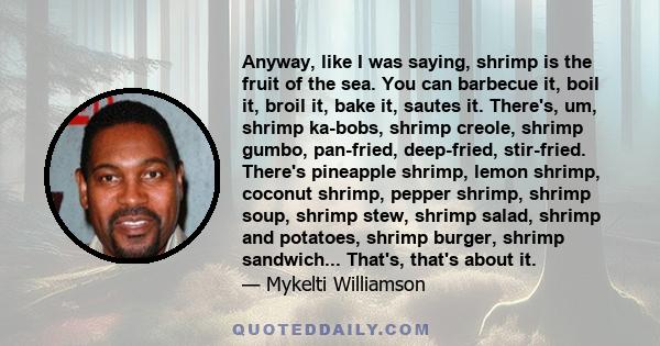 Anyway, like I was saying, shrimp is the fruit of the sea. You can barbecue it, boil it, broil it, bake it, sautes it. There's, um, shrimp ka-bobs, shrimp creole, shrimp gumbo, pan-fried, deep-fried, stir-fried. There's 