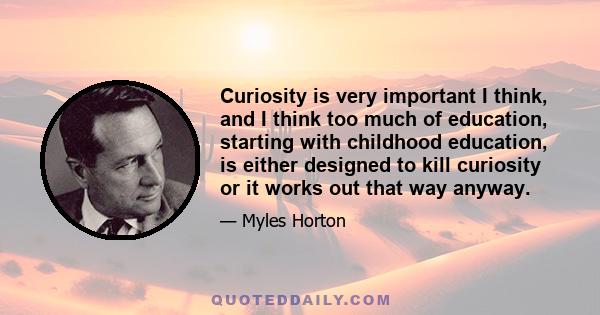 Curiosity is very important I think, and I think too much of education, starting with childhood education, is either designed to kill curiosity or it works out that way anyway.