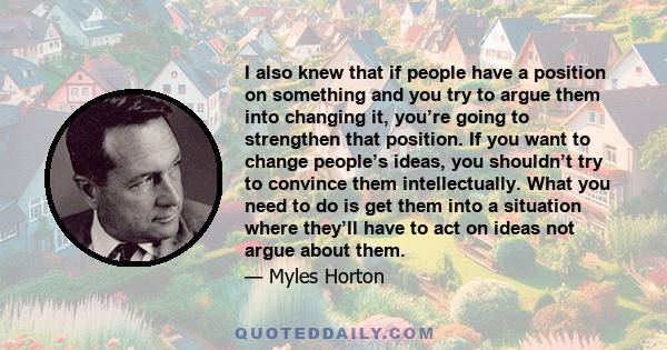 I also knew that if people have a position on something and you try to argue them into changing it, you’re going to strengthen that position. If you want to change people’s ideas, you shouldn’t try to convince them