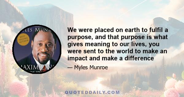 We were placed on earth to fulfil a purpose, and that purpose is what gives meaning to our lives, you were sent to the world to make an impact and make a difference