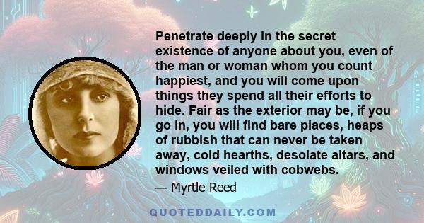 Penetrate deeply in the secret existence of anyone about you, even of the man or woman whom you count happiest, and you will come upon things they spend all their efforts to hide. Fair as the exterior may be, if you go