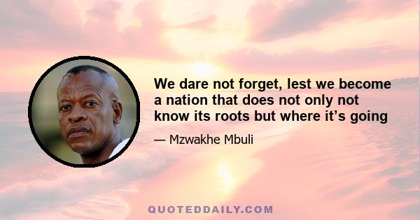 We dare not forget, lest we become a nation that does not only not know its roots but where it’s going