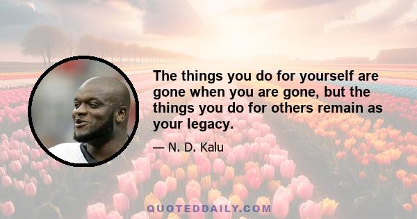 The things you do for yourself are gone when you are gone, but the things you do for others remain as your legacy.