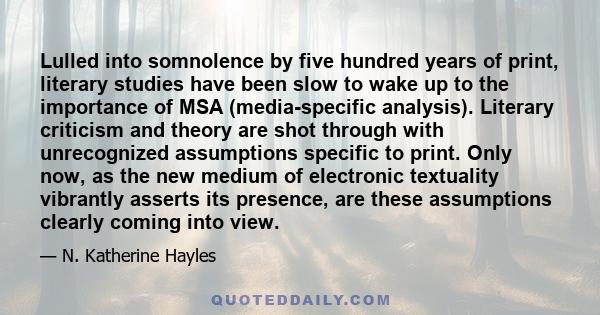 Lulled into somnolence by five hundred years of print, literary studies have been slow to wake up to the importance of MSA (media-specific analysis). Literary criticism and theory are shot through with unrecognized