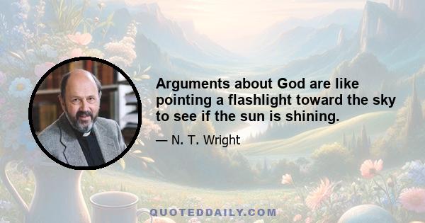 Arguments about God are like pointing a flashlight toward the sky to see if the sun is shining.