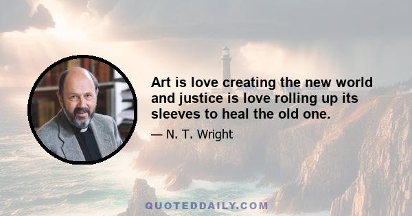 Art is love creating the new world and justice is love rolling up its sleeves to heal the old one.