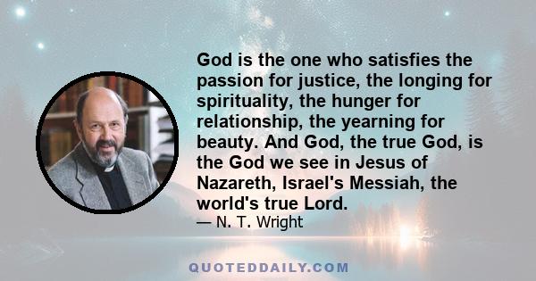 God is the one who satisfies the passion for justice, the longing for spirituality, the hunger for relationship, the yearning for beauty. And God, the true God, is the God we see in Jesus of Nazareth, Israel's Messiah,