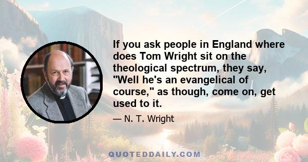 If you ask people in England where does Tom Wright sit on the theological spectrum, they say, Well he's an evangelical of course, as though, come on, get used to it.