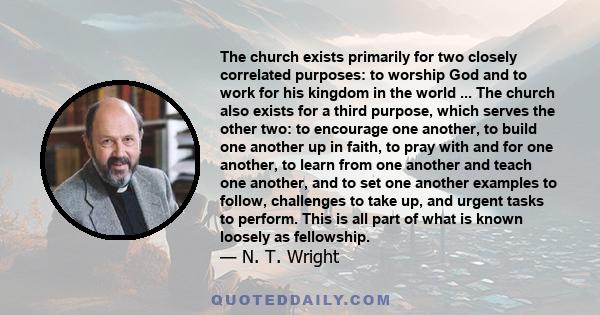 The church exists primarily for two closely correlated purposes: to worship God and to work for his kingdom in the world ... The church also exists for a third purpose, which serves the other two: to encourage one