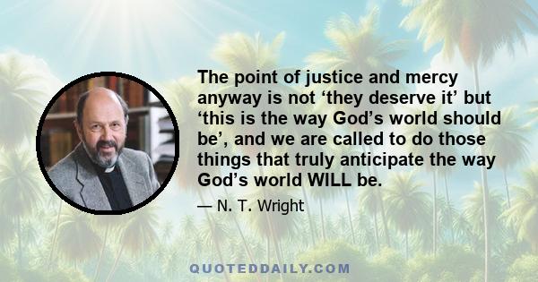 The point of justice and mercy anyway is not ‘they deserve it’ but ‘this is the way God’s world should be’, and we are called to do those things that truly anticipate the way God’s world WILL be.