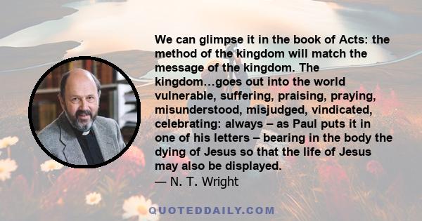 We can glimpse it in the book of Acts: the method of the kingdom will match the message of the kingdom. The kingdom…goes out into the world vulnerable, suffering, praising, praying, misunderstood, misjudged, vindicated, 