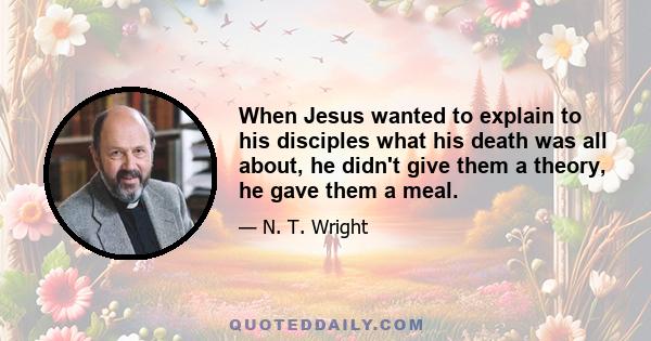 When Jesus wanted to explain to his disciples what his death was all about, he didn't give them a theory, he gave them a meal.