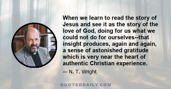 When we learn to read the story of Jesus and see it as the story of the love of God, doing for us what we could not do for ourselves--that insight produces, again and again, a sense of astonished gratitude which is very 