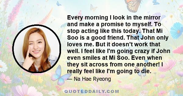 Every morning I look in the mirror and make a promise to myself. To stop acting like this today. That Mi Soo is a good friend. That John only loves me. But it doesn't work that well. I feel like I'm going crazy if John