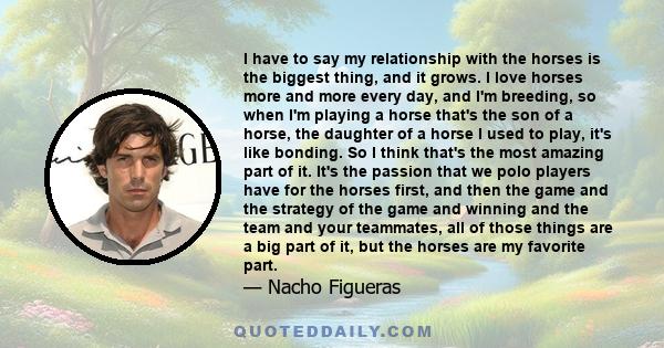 I have to say my relationship with the horses is the biggest thing, and it grows. I love horses more and more every day, and I'm breeding, so when I'm playing a horse that's the son of a horse, the daughter of a horse I 