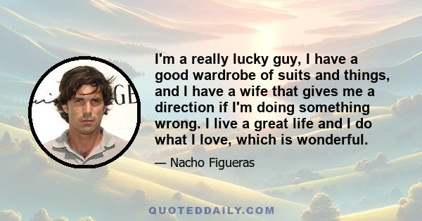 I'm a really lucky guy, I have a good wardrobe of suits and things, and I have a wife that gives me a direction if I'm doing something wrong. I live a great life and I do what I love, which is wonderful.