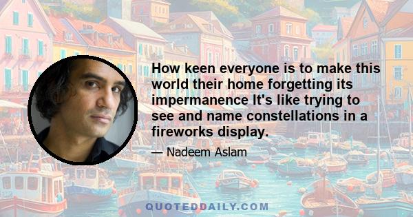 How keen everyone is to make this world their home forgetting its impermanence It's like trying to see and name constellations in a fireworks display.