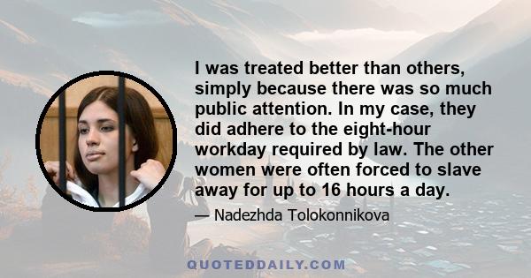 I was treated better than others, simply because there was so much public attention. In my case, they did adhere to the eight-hour workday required by law. The other women were often forced to slave away for up to 16