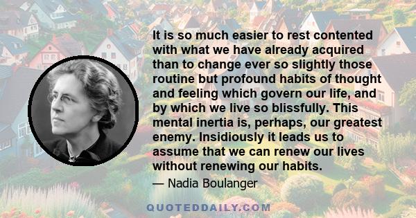 It is so much easier to rest contented with what we have already acquired than to change ever so slightly those routine but profound habits of thought and feeling which govern our life, and by which we live so