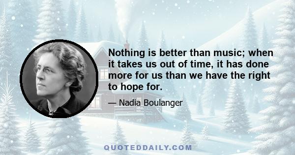 Nothing is better than music; when it takes us out of time, it has done more for us than we have the right to hope for.