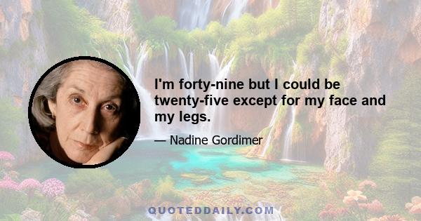 I'm forty-nine but I could be twenty-five except for my face and my legs.