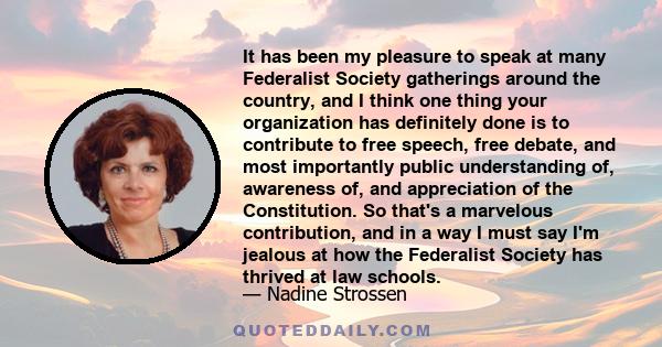 It has been my pleasure to speak at many Federalist Society gatherings around the country, and I think one thing your organization has definitely done is to contribute to free speech, free debate, and most importantly