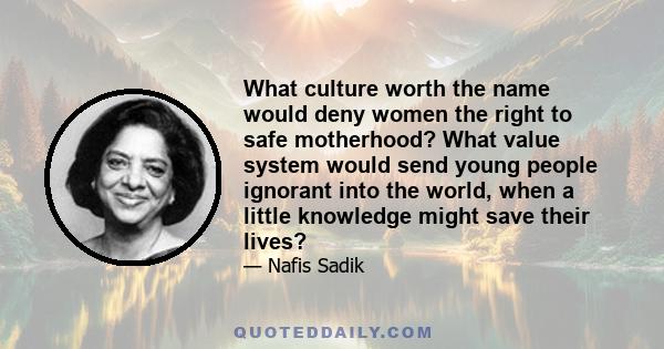 What culture worth the name would deny women the right to safe motherhood? What value system would send young people ignorant into the world, when a little knowledge might save their lives?