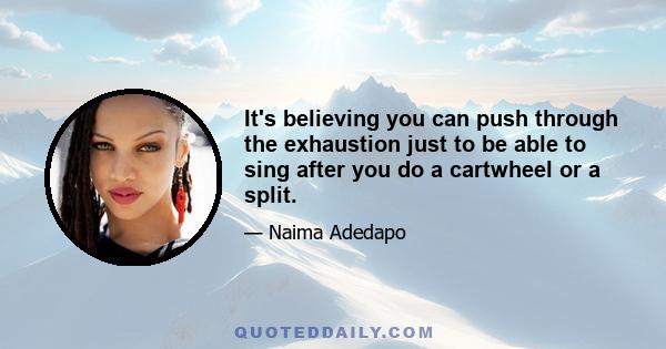 It's believing you can push through the exhaustion just to be able to sing after you do a cartwheel or a split.