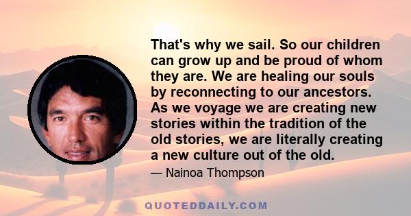 That's why we sail. So our children can grow up and be proud of whom they are. We are healing our souls by reconnecting to our ancestors. As we voyage we are creating new stories within the tradition of the old stories, 