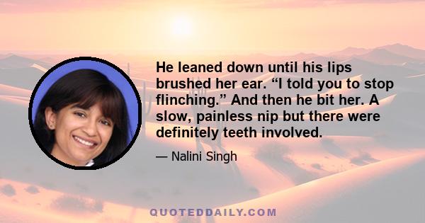 He leaned down until his lips brushed her ear. “I told you to stop flinching.” And then he bit her. A slow, painless nip but there were definitely teeth involved.