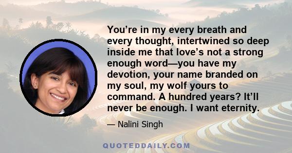 You’re in my every breath and every thought, intertwined so deep inside me that love’s not a strong enough word—you have my devotion, your name branded on my soul, my wolf yours to command. A hundred years? It’ll never