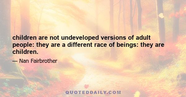 children are not undeveloped versions of adult people: they are a different race of beings: they are children.