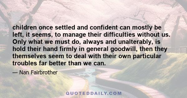 children once settled and confident can mostly be left, it seems, to manage their difficulties without us. Only what we must do, always and unalterably, is hold their hand firmly in general goodwill, then they