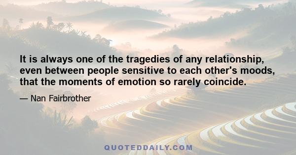 It is always one of the tragedies of any relationship, even between people sensitive to each other's moods, that the moments of emotion so rarely coincide.