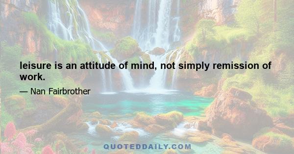 leisure is an attitude of mind, not simply remission of work.