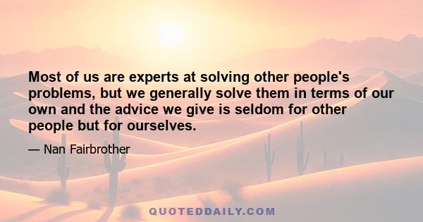 Most of us are experts at solving other people's problems, but we generally solve them in terms of our own and the advice we give is seldom for other people but for ourselves.