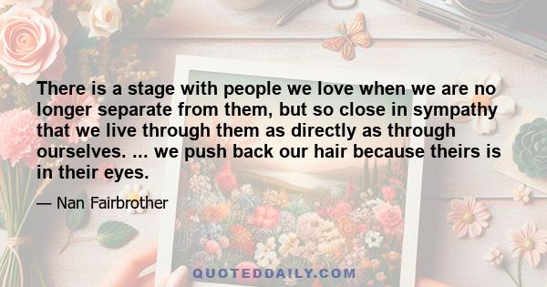 There is a stage with people we love when we are no longer separate from them, but so close in sympathy that we live through them as directly as through ourselves. ... we push back our hair because theirs is in their