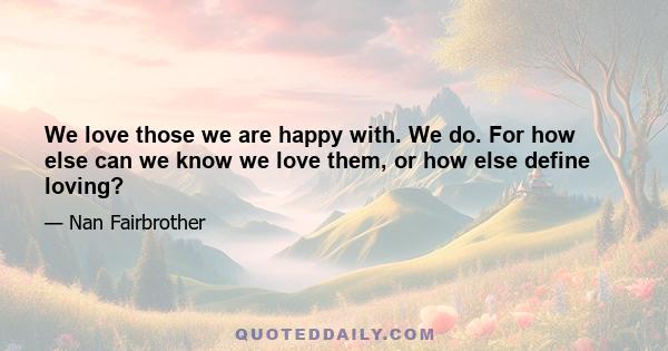 We love those we are happy with. We do. For how else can we know we love them, or how else define loving?